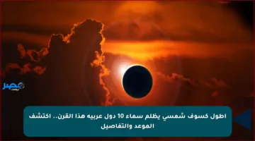 أطول كسوف شمسي يظلم سماء 10 دول عربية هذا القرن.. اكتشف الموعد والتفاصيل